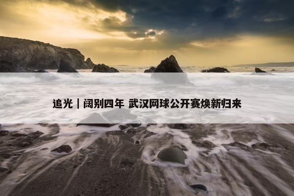 追光｜阔别四年 武汉网球公开赛焕新归来