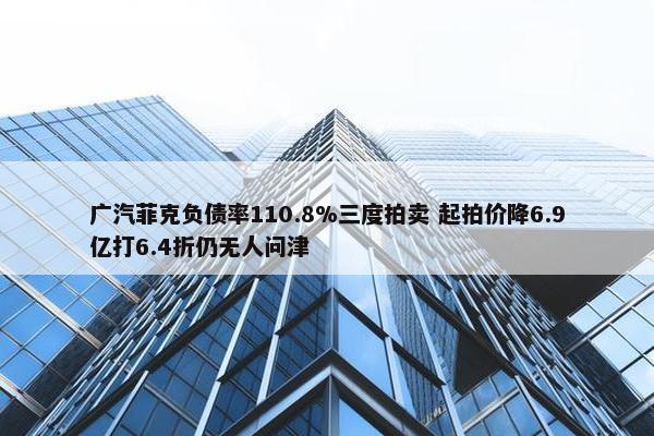 广汽菲克负债率110.8%三度拍卖 起拍价降6.9亿打6.4折仍无人问津