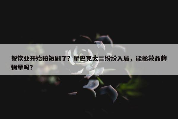 餐饮业开始拍短剧了？星巴克太二纷纷入局，能拯救品牌销量吗？