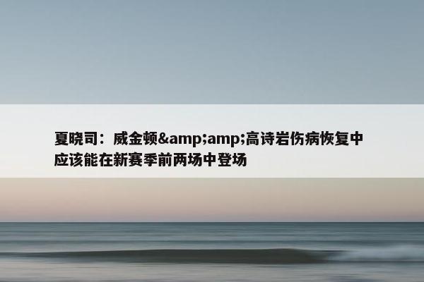 夏晓司：威金顿&amp;高诗岩伤病恢复中 应该能在新赛季前两场中登场