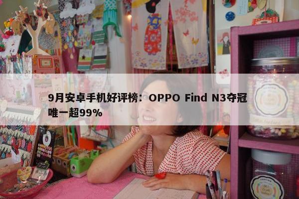 9月安卓手机好评榜：OPPO Find N3夺冠 唯一超99%