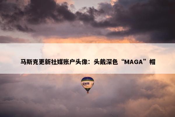 马斯克更新社媒账户头像：头戴深色“MAGA”帽