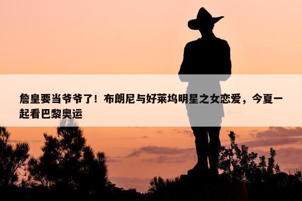 詹皇要当爷爷了！布朗尼与好莱坞明星之女恋爱，今夏一起看巴黎奥运