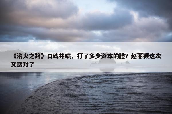 《浴火之路》口碑井喷，打了多少资本的脸？赵丽颖这次又赌对了