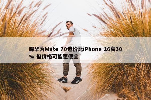 曝华为Mate 70造价比iPhone 16高30% 但价格可能更便宜