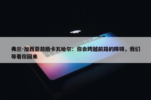 弗兰-加西亚鼓励卡瓦哈尔：你会跨越前路的障碍，我们等着你回来