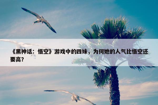 《黑神话：悟空》游戏中的四妹，为何她的人气比悟空还要高？