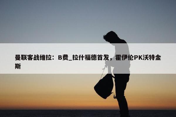 曼联客战维拉：B费_拉什福德首发，霍伊伦PK沃特金斯