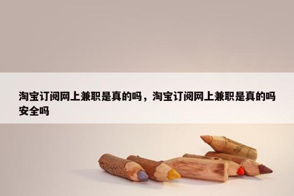 淘宝订阅网上兼职是真的吗，淘宝订阅网上兼职是真的吗安全吗