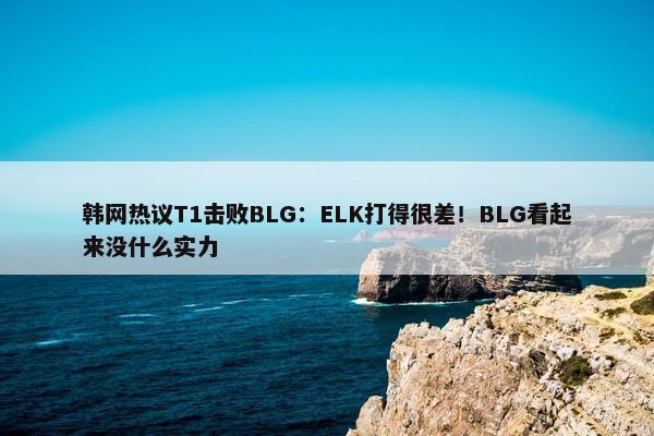 韩网热议T1击败BLG：ELK打得很差！BLG看起来没什么实力