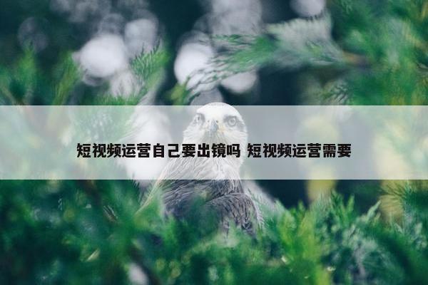 短视频运营自己要出镜吗 短视频运营需要