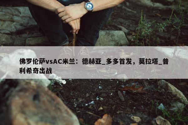 佛罗伦萨vsAC米兰：德赫亚_多多首发，莫拉塔_普利希奇出战