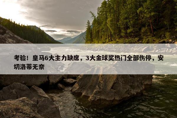 考验！皇马6大主力缺席，3大金球奖热门全部伤停，安切洛蒂无奈