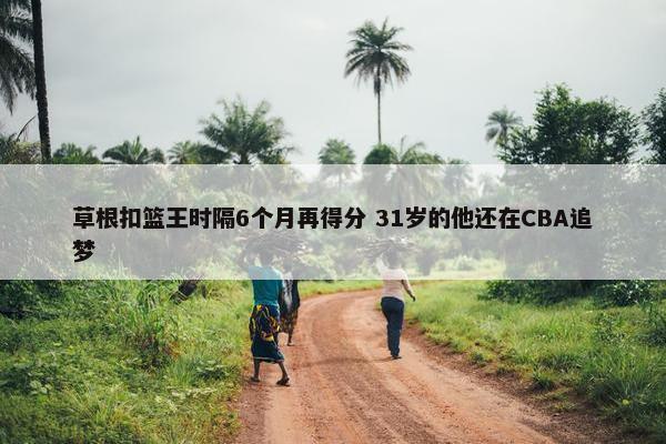 草根扣篮王时隔6个月再得分 31岁的他还在CBA追梦